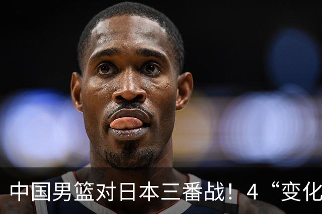 中国男篮对日本三番战！4“变化”传喜讯，郭士强率队将复仇